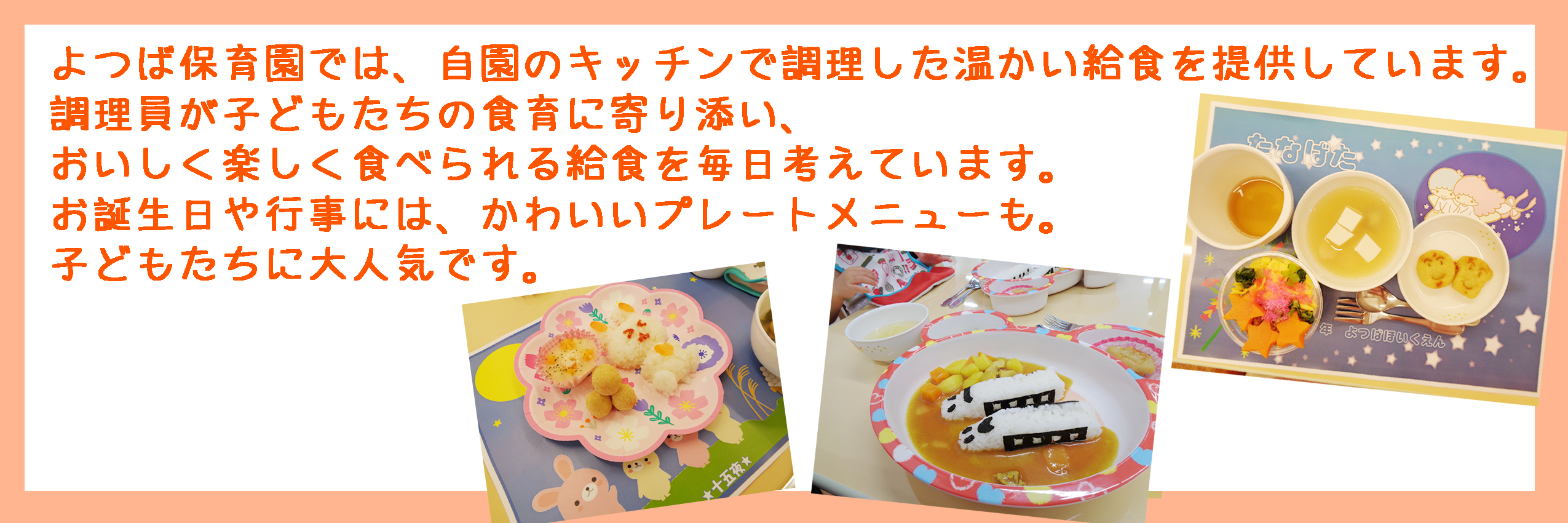 よつば保育園では自園で調理した給食を提供しています。調理師による安心・安全な素材を使用した美味しい・温かい給食が毎日食べられます。各種アレルギーに対応した給食もご用意できますのでお気軽にお問い合わせ下さい。