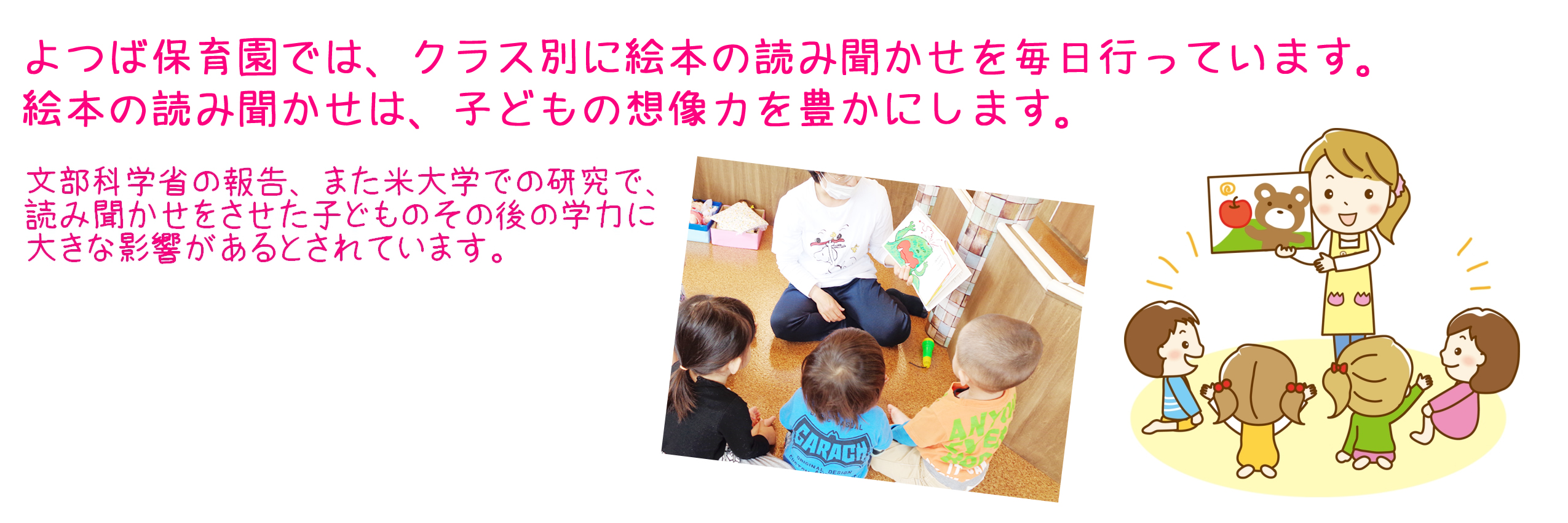 よつば保育園では、クラス別に絵本の読み聞かせを毎日行っています。絵本の読み聞かせは、子どもの想像力を豊かにします。　文部科学省の報告、または米大学での研究で読み聞かせをさせた子どものその後の学力に大きな影響があるとされています。